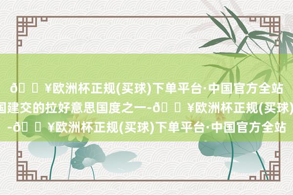 🔥欧洲杯正规(买球)下单平台·中国官方全站秘鲁成为最早同新中国建交的拉好意思国度之一-🔥欧洲杯正规(买球)下单平台·中国官方全站