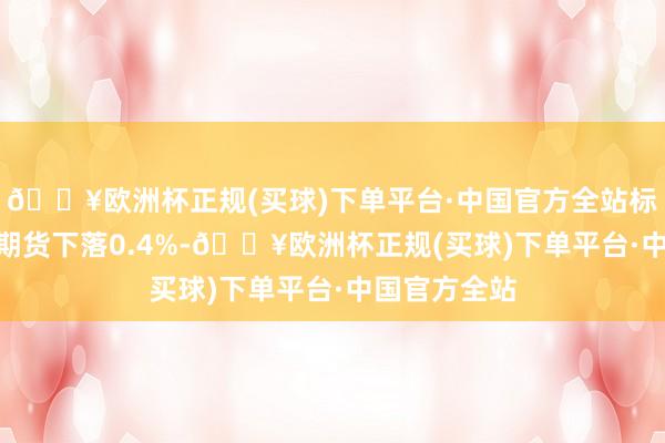 🔥欧洲杯正规(买球)下单平台·中国官方全站标普500指数期货下落0.4%-🔥欧洲杯正规(买球)下单平台·中国官方全站