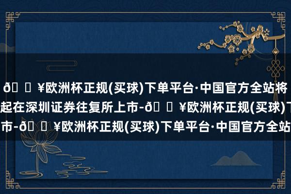 🔥欧洲杯正规(买球)下单平台·中国官方全站将于2024年11月15日起在深圳证券往复所上市-🔥欧洲杯正规(买球)下单平台·中国官方全站