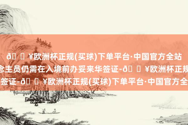 🔥欧洲杯正规(买球)下单平台·中国官方全站不相宜免签条目东说念主员仍需在入境前办妥来华签证-🔥欧洲杯正规(买球)下单平台·中国官方全站