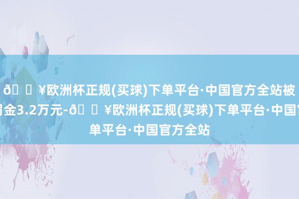 🔥欧洲杯正规(买球)下单平台·中国官方全站被训诲并罚金3.2万元-🔥欧洲杯正规(买球)下单平台·中国官方全站