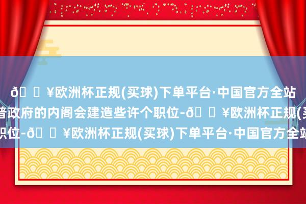 🔥欧洲杯正规(买球)下单平台·中国官方全站尚不明晰新一届特朗普政府的内阁会建造些许个职位-🔥欧洲杯正规(买球)下单平台·中国官方全站