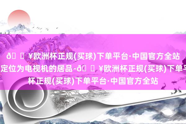 🔥欧洲杯正规(买球)下单平台·中国官方全站这是苹果惟逐个款定位为电视机的居品-🔥欧洲杯正规(买球)下单平台·中国官方全站