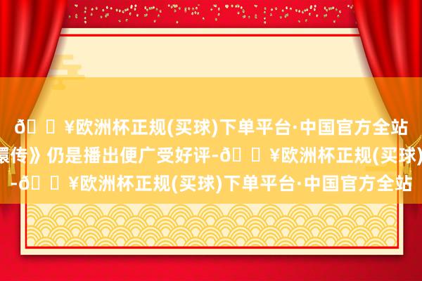 🔥欧洲杯正规(买球)下单平台·中国官方全站由郑晓龙握导的《甄嬛传》仍是播出便广受好评-🔥欧洲杯正规(买球)下单平台·中国官方全站