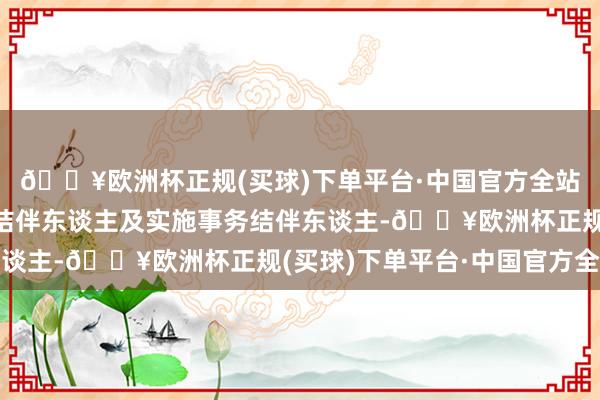 🔥欧洲杯正规(买球)下单平台·中国官方全站算作结伴企业的粗拙结伴东谈主及实施事务结伴东谈主-🔥欧洲杯正规(买球)下单平台·中国官方全站