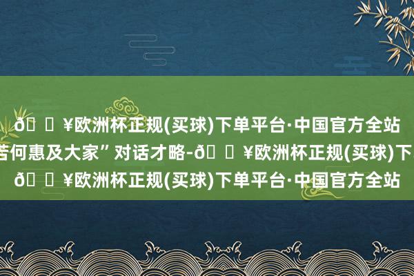 🔥欧洲杯正规(买球)下单平台·中国官方全站在“东说念主工智能若何惠及大家”对话才略-🔥欧洲杯正规(买球)下单平台·中国官方全站