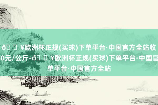 🔥欧洲杯正规(买球)下单平台·中国官方全站收支10.40元/公斤-🔥欧洲杯正规(买球)下单平台·中国官方全站