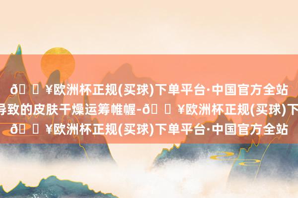 🔥欧洲杯正规(买球)下单平台·中国官方全站这可能与胰岛素违反导致的皮肤干燥运筹帷幄-🔥欧洲杯正规(买球)下单平台·中国官方全站