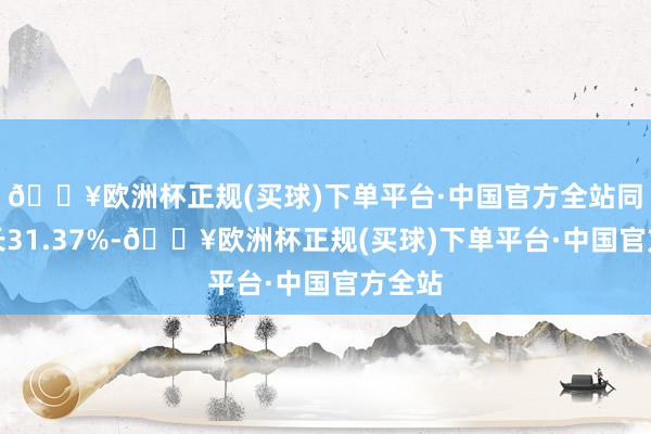 🔥欧洲杯正规(买球)下单平台·中国官方全站同比增长31.37%-🔥欧洲杯正规(买球)下单平台·中国官