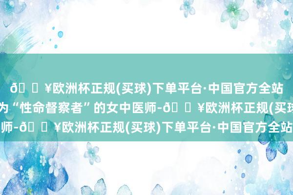 🔥欧洲杯正规(买球)下单平台·中国官方全站有一位被无边患者誉为“性命督察者”的女中医师-🔥欧洲杯正规