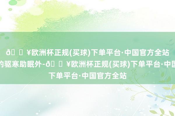 🔥欧洲杯正规(买球)下单平台·中国官方全站除了常见的驱寒助眠外-🔥欧洲杯正规(买球)下单平台·中国官方全站