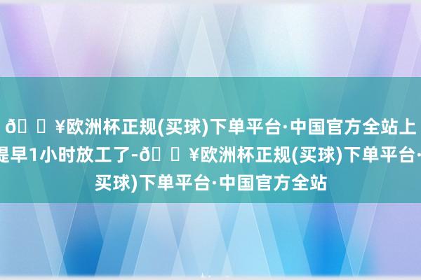 🔥欧洲杯正规(买球)下单平台·中国官方全站上述4伴计工能提早1小时放工了-🔥欧洲杯正规(买球)下单平