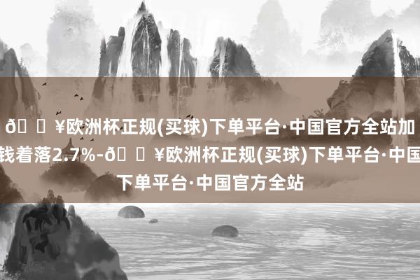 🔥欧洲杯正规(买球)下单平台·中国官方全站加工工业价钱着落2.7%-🔥欧洲杯正规(买球)下单平台·中