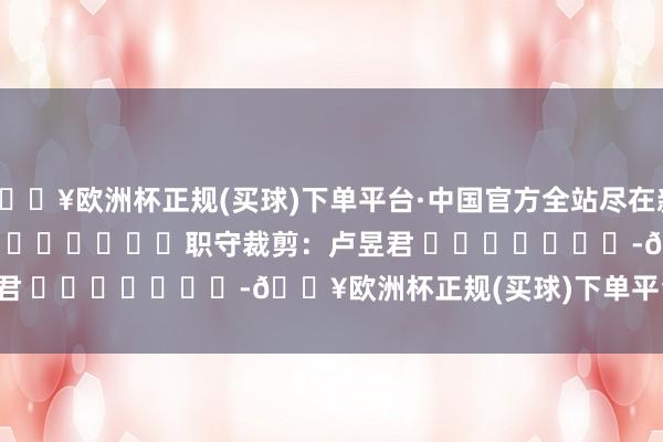 🔥欧洲杯正规(买球)下单平台·中国官方全站尽在新浪财经APP            						职守裁剪：卢昱君 							-🔥欧洲杯正规(买球)下单平台·中国官方全站