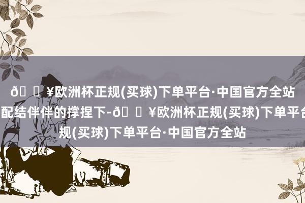 🔥欧洲杯正规(买球)下单平台·中国官方全站在专科及可靠的配结伴伴的撑捏下-🔥欧洲杯正规(买球)下单平