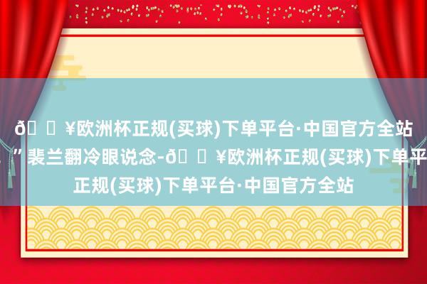 🔥欧洲杯正规(买球)下单平台·中国官方全站我第一个打死他！”裴兰翻冷眼说念-🔥欧洲杯正规(买球)下单