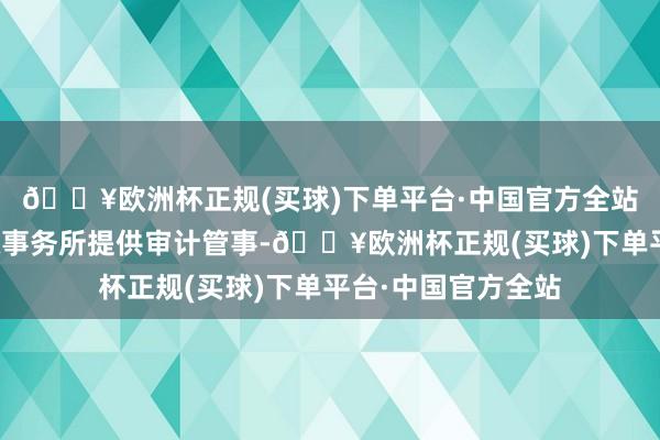 🔥欧洲杯正规(买球)下单平台·中国官方全站寄予立信中联司帐事务所提供审计管事-🔥欧洲杯正规(买球)下单平台·中国官方全站