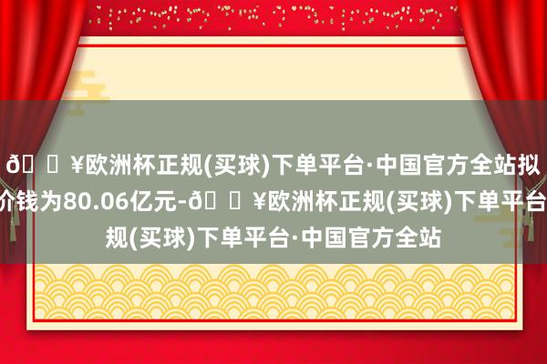 🔥欧洲杯正规(买球)下单平台·中国官方全站拟置入金钱来回价钱为80.06亿元-🔥欧洲杯正规(买球)下