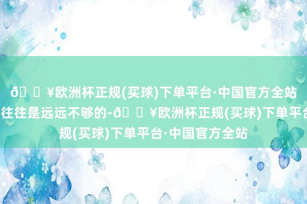 🔥欧洲杯正规(买球)下单平台·中国官方全站这些柔顺的抒发往往是远远不够的-🔥欧洲杯正规(买球)下单平台·中国官方全站