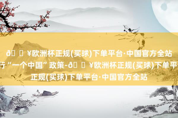 🔥欧洲杯正规(买球)下单平台·中国官方全站好意思方链接奉行“一个中国”政策-🔥欧洲杯正规(买球)下单