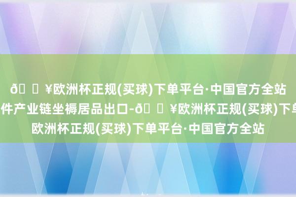 🔥欧洲杯正规(买球)下单平台·中国官方全站公司依托入口的零部件产业链坐褥居品出口-🔥欧洲杯正规(买球)下单平台·中国官方全站