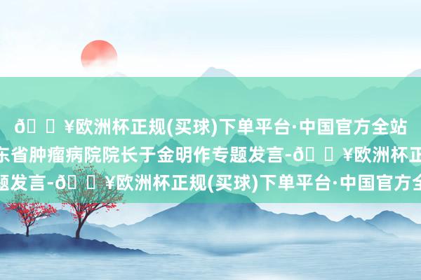 🔥欧洲杯正规(买球)下单平台·中国官方全站中国工程院院士、山东省肿瘤病院院长于金明作专题发言-🔥欧洲杯正规(买球)下单平台·中国官方全站