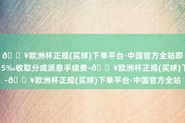 🔥欧洲杯正规(买球)下单平台·中国官方全站即按照派发现款总数的0.5‰收取分成派息手续费-🔥欧洲杯正