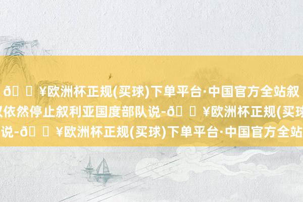 🔥欧洲杯正规(买球)下单平台·中国官方全站叙总统巴沙尔·阿萨德政权依然停止叙利亚国度部队说-🔥欧洲杯