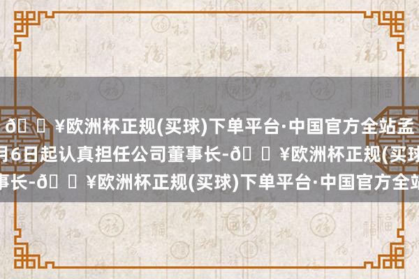 🔥欧洲杯正规(买球)下单平台·中国官方全站孟东晓将自2024年12月6日起认真担任公司董事长-🔥欧洲