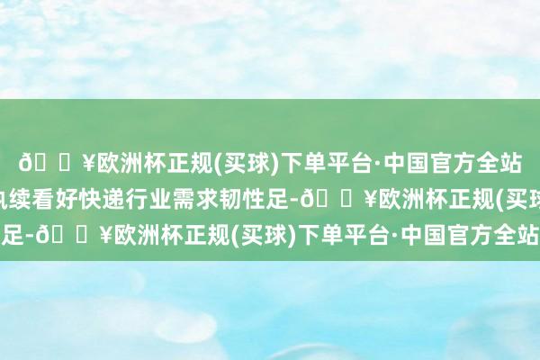 🔥欧洲杯正规(买球)下单平台·中国官方全站6、投资提议：咱们执续看好快递行业需求韧性足-🔥欧洲杯正规