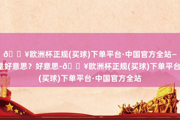 🔥欧洲杯正规(买球)下单平台·中国官方全站——歌德▲ 什么是好意思？好意思-🔥欧洲杯正规(买球)下单