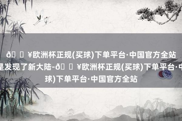 🔥欧洲杯正规(买球)下单平台·中国官方全站那险些就像是发现了新大陆-🔥欧洲杯正规(买球)下单平台·中