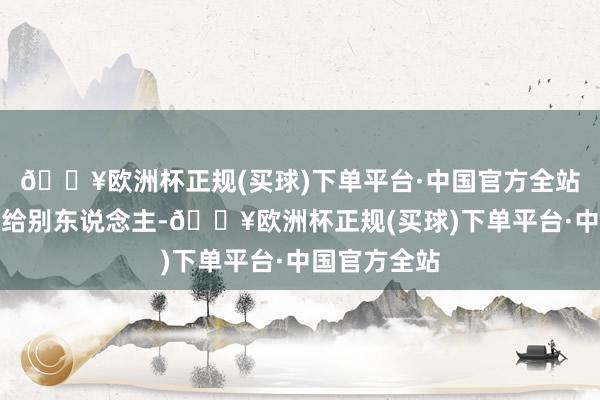 🔥欧洲杯正规(买球)下单平台·中国官方全站便一丝也不给别东说念主-🔥欧洲杯正规(买球)下单平台·中国