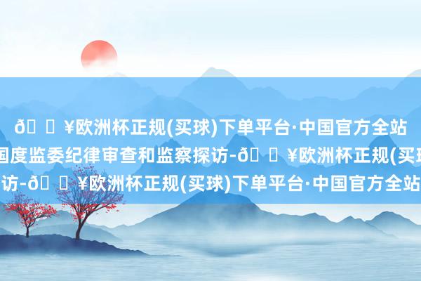 🔥欧洲杯正规(买球)下单平台·中国官方全站当今正接收中央纪委国度监委纪律审查和监察探访-🔥欧洲杯正规