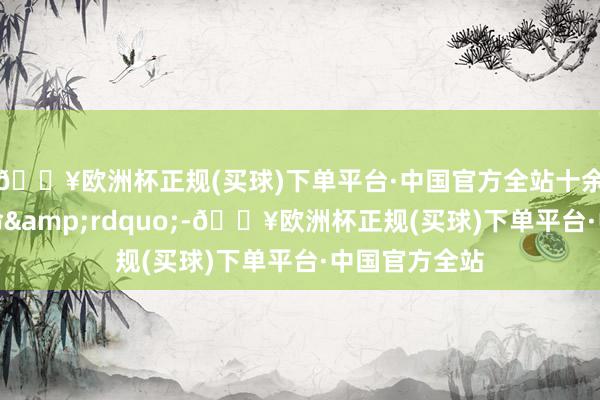 🔥欧洲杯正规(买球)下单平台·中国官方全站十余东说念主丧命&rdquo;-🔥欧洲杯正规(买球