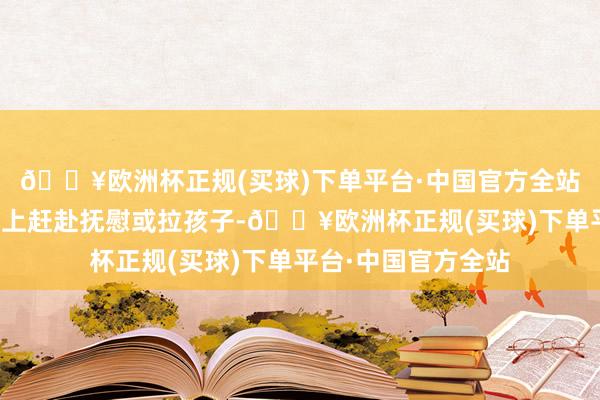 🔥欧洲杯正规(买球)下单平台·中国官方全站孩子的母亲却莫得上赶赴抚慰或拉孩子-🔥欧洲杯正规(买球)下