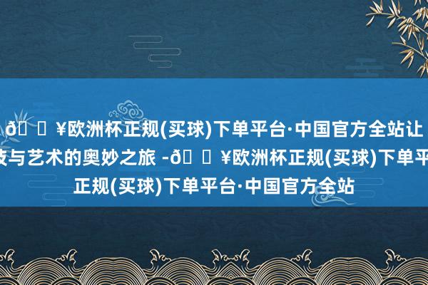 🔥欧洲杯正规(买球)下单平台·中国官方全站让民众体验到了科技与艺术的奥妙之旅 -🔥欧洲杯正规(买球)下单平台·中国官方全站