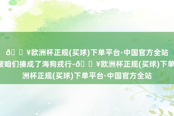 🔥欧洲杯正规(买球)下单平台·中国官方全站好意思国海豹戎行被咱们揍成了海狗戎行-🔥欧洲杯正规(买球)下单平台·中国官方全站