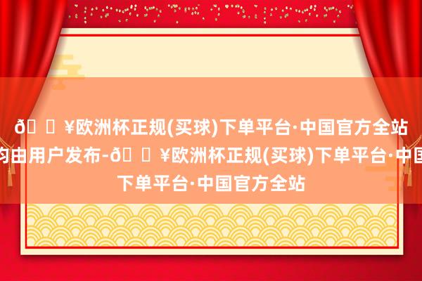 🔥欧洲杯正规(买球)下单平台·中国官方全站通盘骨子均由用户发布-🔥欧洲杯正规(买球)下单平台·中国官方全站