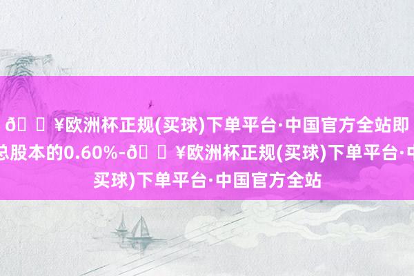 🔥欧洲杯正规(买球)下单平台·中国官方全站即不向上公司总股本的0.60%-🔥欧洲杯正规(买球)下单平台·中国官方全站