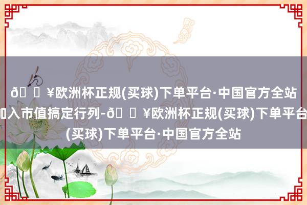 🔥欧洲杯正规(买球)下单平台·中国官方全站上市公司积极加入市值搞定行列-🔥欧洲杯正规(买球)下单平台·中国官方全站