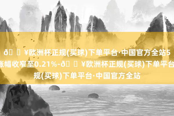 🔥欧洲杯正规(买球)下单平台·中国官方全站5年期主力合约涨幅收窄至0.21%-🔥欧洲杯正规(买球)下单平台·中国官方全站