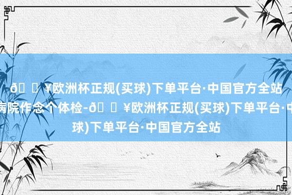 🔥欧洲杯正规(买球)下单平台·中国官方全站最多就是到病院作念个体检-🔥欧洲杯正规(买球)下单平台·中国官方全站