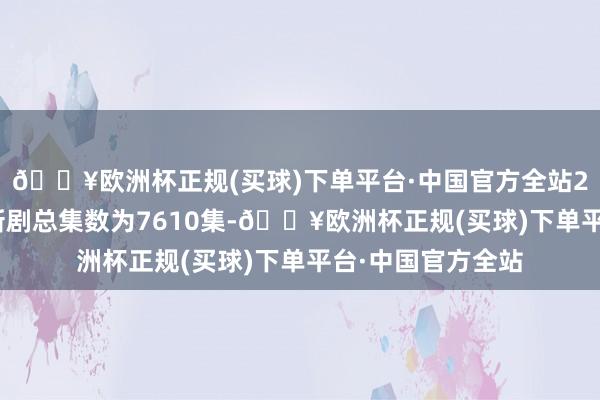 🔥欧洲杯正规(买球)下单平台·中国官方全站2024年上新国产新剧总集数为7610集-🔥欧洲杯正规(买球)下单平台·中国官方全站