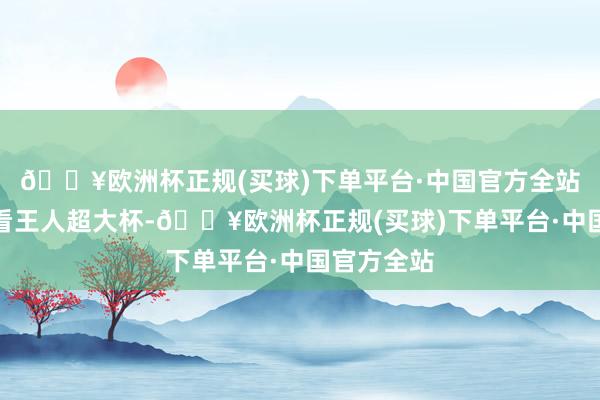 🔥欧洲杯正规(买球)下单平台·中国官方全站影像才气看王人超大杯-🔥欧洲杯正规(买球)下单平台·中国官方全站