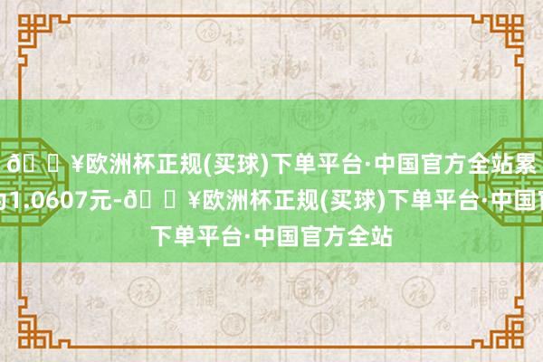 🔥欧洲杯正规(买球)下单平台·中国官方全站累计净值为1.0607元-🔥欧洲杯正规(买球)下单平台·中国官方全站