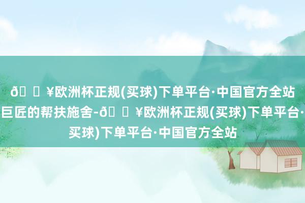 🔥欧洲杯正规(买球)下单平台·中国官方全站落实好对难题巨匠的帮扶施舍-🔥欧洲杯正规(买球)下单平台·中国官方全站