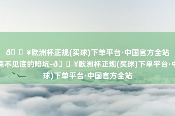 🔥欧洲杯正规(买球)下单平台·中国官方全站往往避讳着深不见底的陷坑-🔥欧洲杯正规(买球)下单平台·中国官方全站