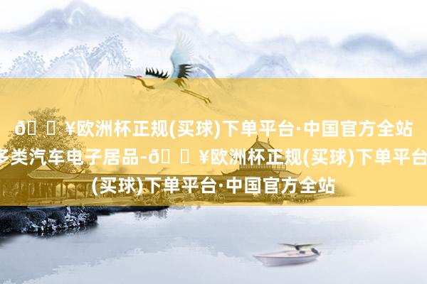 🔥欧洲杯正规(买球)下单平台·中国官方全站公司为其配套多类汽车电子居品-🔥欧洲杯正规(买球)下单平台·中国官方全站