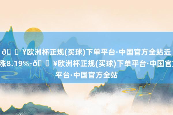 🔥欧洲杯正规(买球)下单平台·中国官方全站近1年高涨8.19%-🔥欧洲杯正规(买球)下单平台·中国官方全站